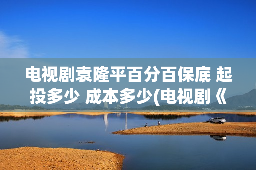 电视剧袁隆平百分百保底 起投多少 成本多少(电视剧《袁隆平》演员表)