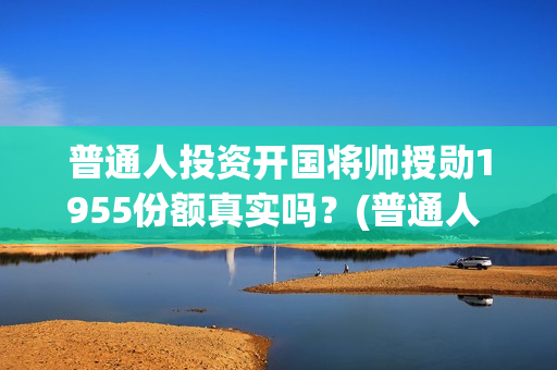 普通人投资开国将帅授勋1955份额真实吗？(普通人 投资)