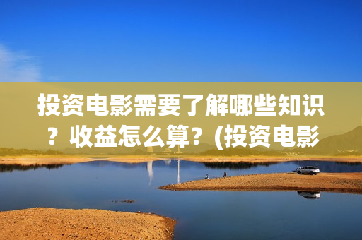 投资电影需要了解哪些知识？收益怎么算？(投资电影需要了解什么)