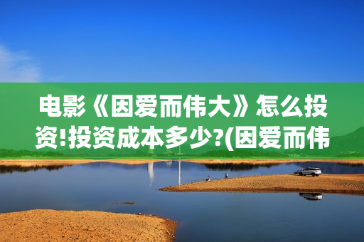 电影《因爱而伟大》怎么投资!投资成本多少?(因爱而伟大电影最新消息2021) 电影《因爱而伟大》怎么投资!投资成本多少?(因爱而伟大电影最新消息2021)