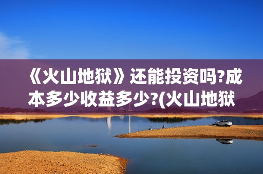 《火山地狱》还能投资吗?成本多少收益多少?(火山地狱2021年能上映吗)