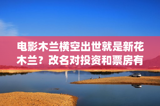电影木兰横空出世就是新花木兰？改名对投资和票房有影响吗？(电影木兰横空出世)