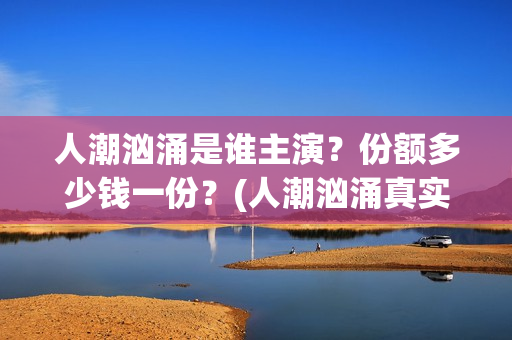 人潮汹涌是谁主演？份额多少钱一份？(人潮汹涌真实身份)
