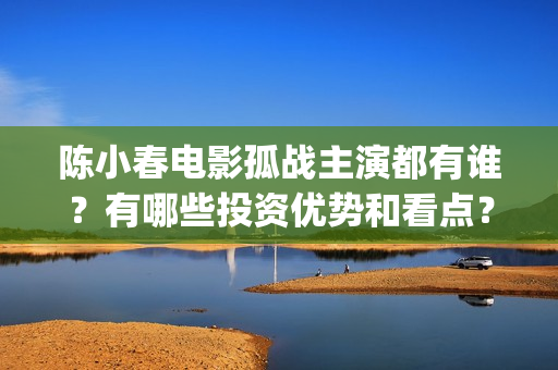 陈小春电影孤战主演都有谁？有哪些投资优势和看点？(陈小春电影孤战在线观看)