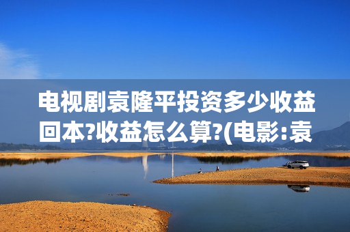 电视剧袁隆平投资多少收益回本?收益怎么算?(电影:袁隆平)