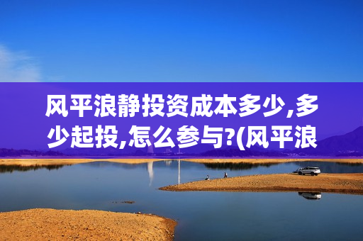 风平浪静投资成本多少,多少起投,怎么参与?(风平浪静投资多少钱) 风平浪静投资成本多少,多少起投,怎么参与?(风平浪静投资多少钱)