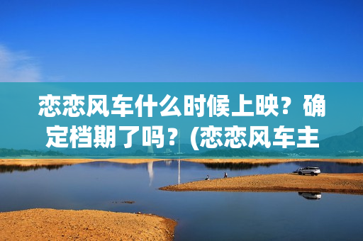 恋恋风车什么时候上映？确定档期了吗？(恋恋风车主演)