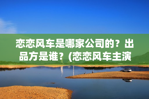 恋恋风车是哪家公司的?出品方是谁?(恋恋风车主演) 恋恋风车是哪家公司的?出品方是谁?(恋恋风车主演)