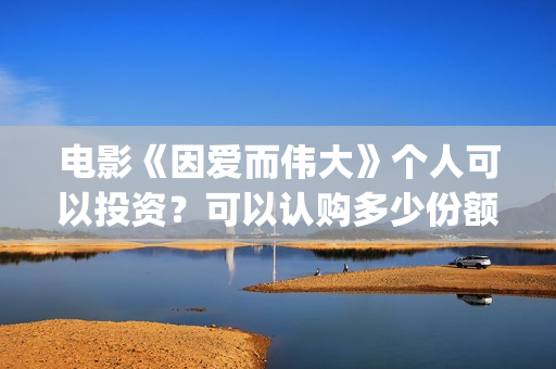 电影《因爱而伟大》个人可以投资？可以认购多少份额？(因爱而伟大电影最新消息2021)