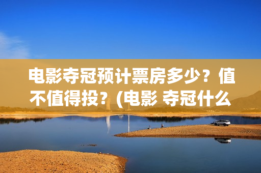 电影夺冠预计票房多少？值不值得投？(电影 夺冠什么时候下线)