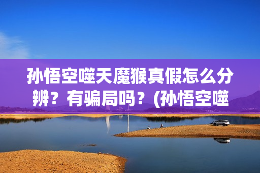 孙悟空噬天魔猴真假怎么分辨？有骗局吗？(孙悟空噬天魔猴正版观看)