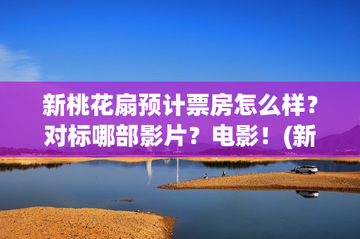 新桃花扇预计票房怎么样？对标哪部影片？电影！(新桃花扇演职员表)