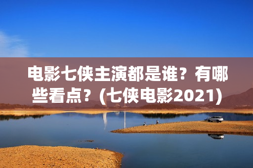 电影七侠主演都是谁？有哪些看点？(七侠电影2021)