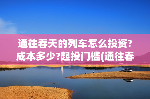 通往春天的列车怎么投资?成本多少?起投门槛(通往春天的列车演员表)