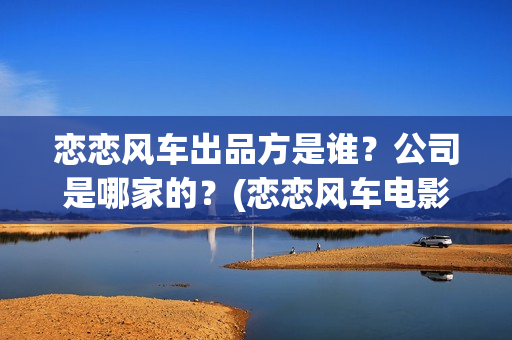 恋恋风车出品方是谁？公司是哪家的？(恋恋风车电影投资方)