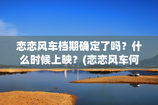 恋恋风车档期确定了吗？什么时候上映？(恋恋风车何时上映)