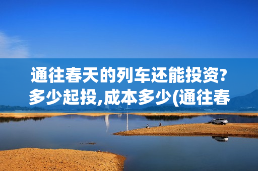 通往春天的列车还能投资?多少起投,成本多少(通往春天的列车演员表)