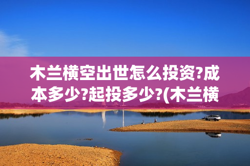 木兰横空出世怎么投资?成本多少?起投多少?(木兰横空出世成本)