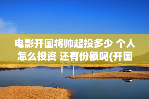 电影开国将帅起投多少 个人怎么投资 还有份额吗(开国将帅上映)