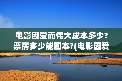 电影因爱而伟大成本多少?票房多少能回本?(电影因爱而伟大主演)
