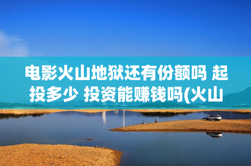 电影火山地狱还有份额吗 起投多少 投资能赚钱吗(火山地狱电影口碑)