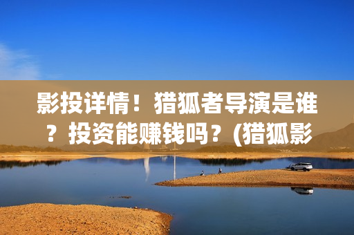 影投详情！猎狐者导演是谁？投资能赚钱吗？(猎狐影视公司)
