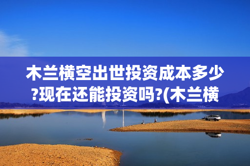 木兰横空出世投资成本多少?现在还能投资吗?(木兰横空出世歌)