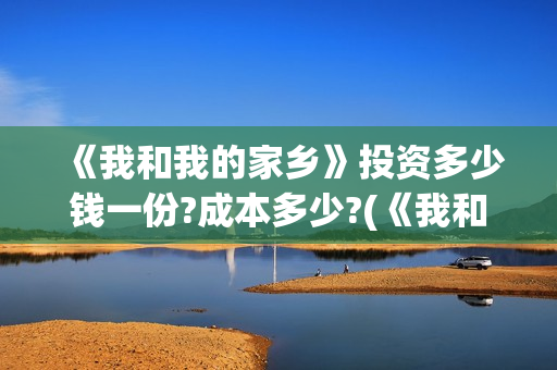 《我和我的家乡》投资多少钱一份?成本多少?(《我和我的家乡》免费高清观看)