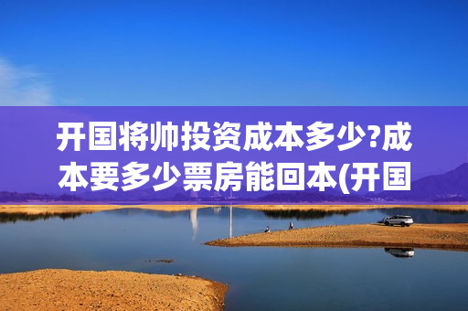 开国将帅投资成本多少?成本要多少票房能回本(开国将帅投资成富豪是谁)