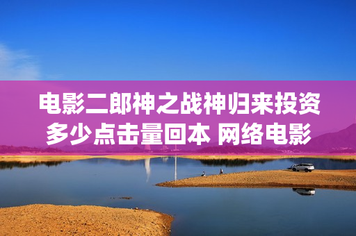 电影二郎神之战神归来投资多少点击量回本 网络电影收益怎么算(动画电影二郎神) 电影二郎神之战神归来投资多少点击量回本 网络电影收益怎么算(动画电影二郎神)