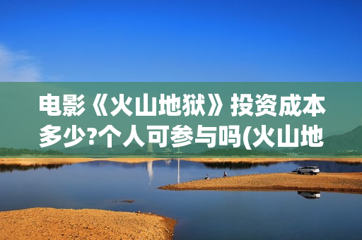 电影《火山地狱》投资成本多少?个人可参与吗(火山地狱2021年能上映吗)