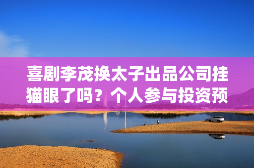 喜剧李茂换太子出品公司挂猫眼了吗？个人参与投资预估收益多少？(喜剧李茂换太子是哪一集)
