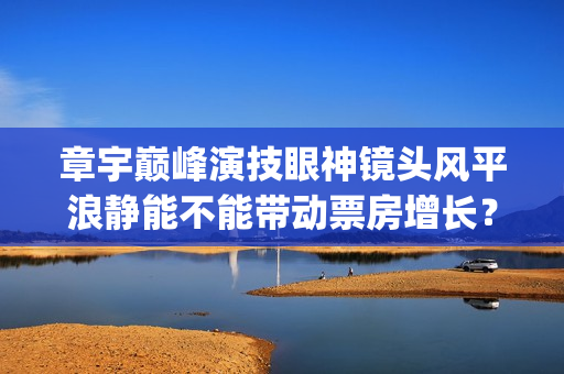 章宇巅峰演技眼神镜头风平浪静能不能带动票房增长？(章宇演技上热搜)