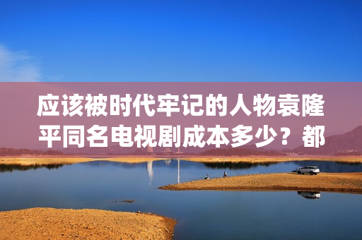 应该被时代牢记的人物袁隆平同名电视剧成本多少？都有哪些收益？(应该被时代牢记的句子)