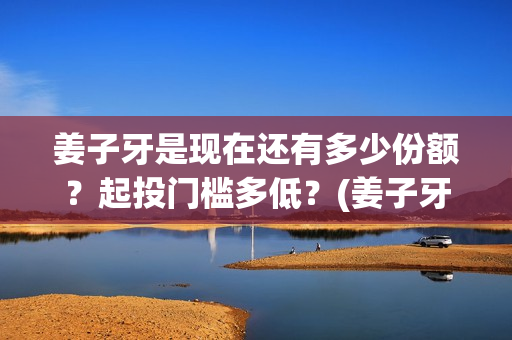 姜子牙是现在还有多少份额？起投门槛多低？(姜子牙以后还有吗)