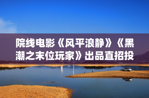 院线电影《风平浪静》《黑潮之末位玩家》出品直招投资(电影风平浪静电影免费) 院线电影《风平浪静》《黑潮之末位玩家》出品直招投资(电影风平浪静电影免费)
