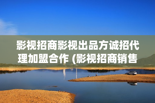 影视招商影视出品方诚招代理加盟合作 (影视招商销售工作是做什么的)