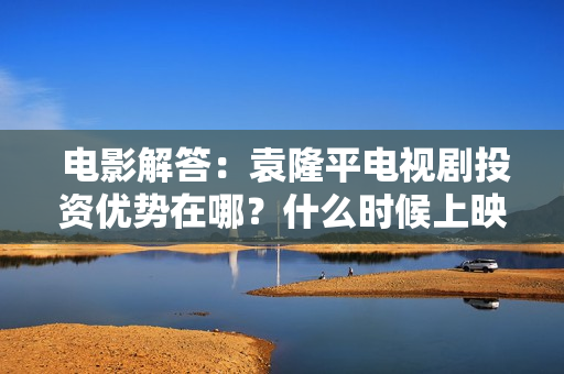  电影解答：袁隆平电视剧投资优势在哪？什么时候上映?保本是真的吗？