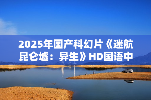 2025年国产科幻片《迷航昆仑墟：异生》HD国语中英双字