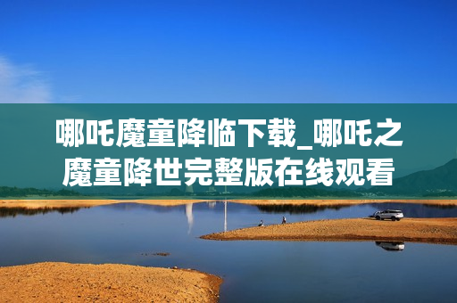 哪吒魔童降临下载_哪吒之魔童降世完整版在线观看