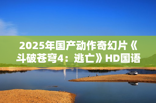 2025年国产动作奇幻片《斗破苍穹4：逃亡》HD国语中字