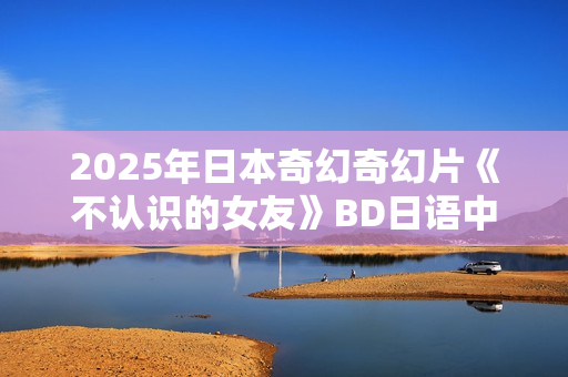 2025年日本奇幻奇幻片《不认识的女友》BD日语中字