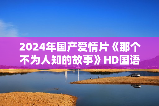 2024年国产爱情片《那个不为人知的故事》HD国语中字