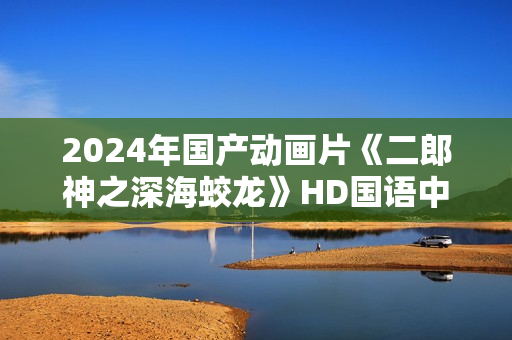 2024年国产动画片《二郎神之深海蛟龙》HD国语中字
