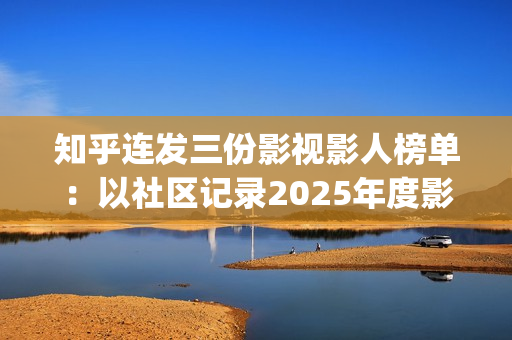 知乎连发三份影视影人榜单：以社区记录2025年度影视记忆(知乎原创视频发多个平台可以吗)