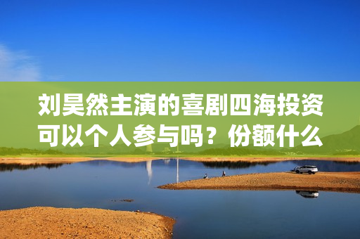 刘昊然主演的喜剧四海投资可以个人参与吗？份额什么时候截止呢？(刘昊然主演的喜剧有哪些)
