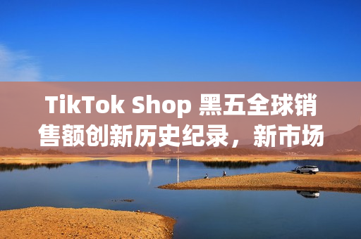 TikTok Shop 黑五全球销售额创新历史纪录，新市场实现多倍增长(shopbop黑五什么时候开始)