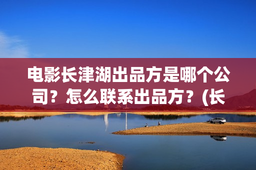 电影长津湖出品方是哪个公司？怎么联系出品方？(长津湖电影导演版)
