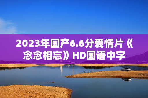 2023年国产6.6分爱情片《念念相忘》HD国语中字
