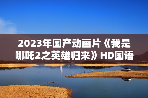 2023年国产动画片《我是哪吒2之英雄归来》HD国语中字